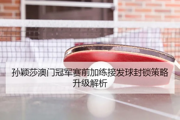 孙颖莎澳门冠军赛前加练接发球封锁策略升级解析