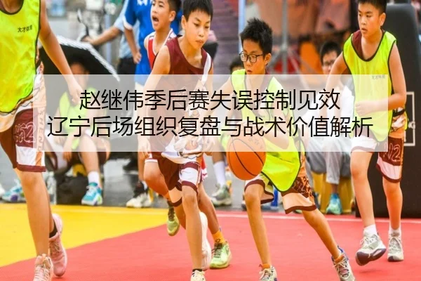 赵继伟季后赛失误控制见效 辽宁后场组织复盘与战术价值解析