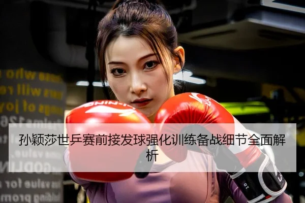 孙颖莎世乒赛前接发球强化训练备战细节全面解析