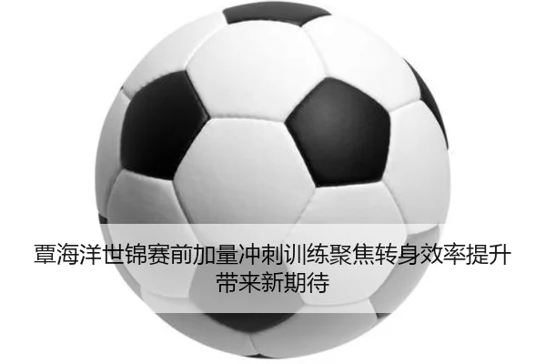 覃海洋世锦赛前加量冲刺训练聚焦转身效率提升带来新期待