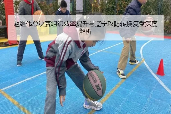 赵继伟总决赛组织效率提升与辽宁攻防转换复盘深度解析