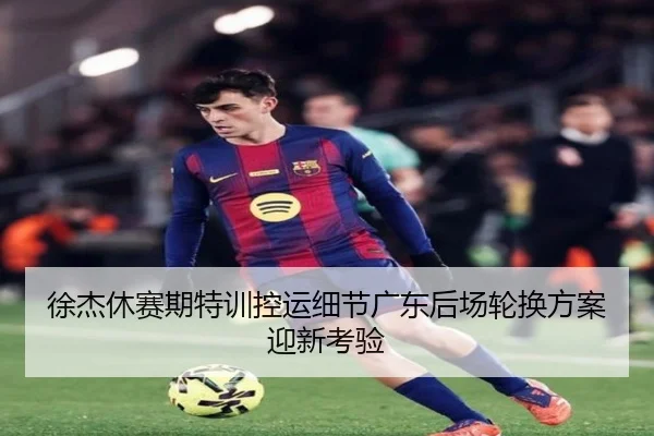 徐杰休赛期特训控运细节广东后场轮换方案迎新考验
