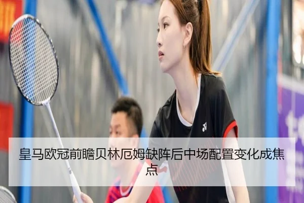 皇马欧冠前瞻贝林厄姆缺阵后中场配置变化成焦点